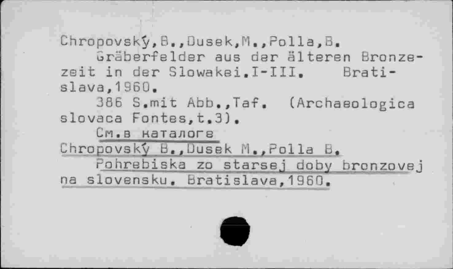 ﻿Chropovsky,B,,Dusek,lvl.,Polla,B.
Gräber-Felder aus der älteren Bronzezeit in der SIowakei.I-III.	Brati-
slava, 1 960.
386 S.mit Abb.,Taf. (Archaeologica slovaca Fontes,t.3),
Cn.b каталоге
Chгоpоу s ky В.,Uusek H.,Polla В. rohrebiska zo starsej doby bronzovej
n a s1оVensku, Bratislava,1960.